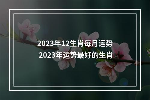 2023年12生肖每月运势 2023年运势最好的生肖