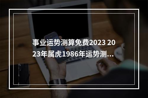 事业运势测算免费2023 2023年属虎1986年运势测算