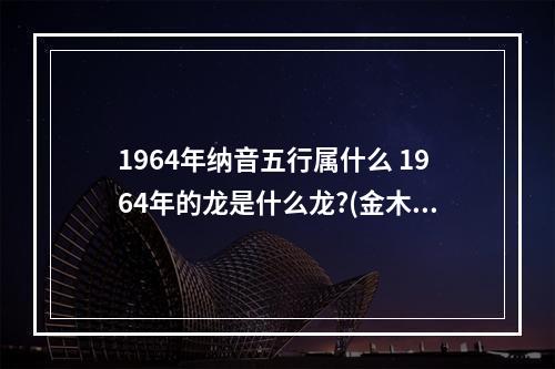 1964年纳音五行属什么 1964年的龙是什么龙?(金木水火土)