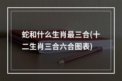 蛇和什么生肖最三合(十二生肖三合六合图表)