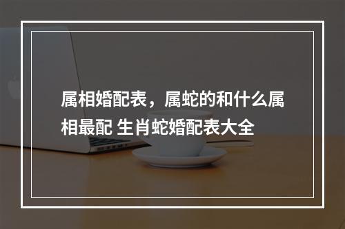 属相婚配表，属蛇的和什么属相最配 生肖蛇婚配表大全