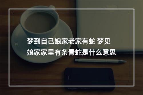 梦到自己娘家老家有蛇 梦见娘家家里有条青蛇是什么意思