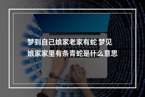 梦到自己娘家老家有蛇 梦见娘家家里有条青蛇是什么意思