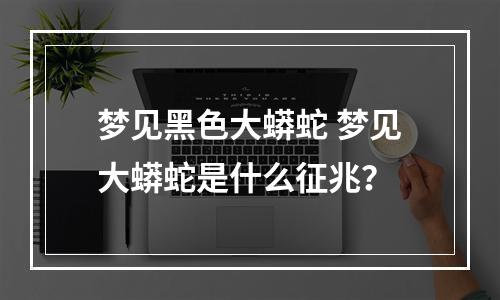 梦见黑色大蟒蛇 梦见大蟒蛇是什么征兆？