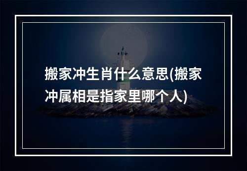 搬家冲生肖什么意思(搬家冲属相是指家里哪个人)