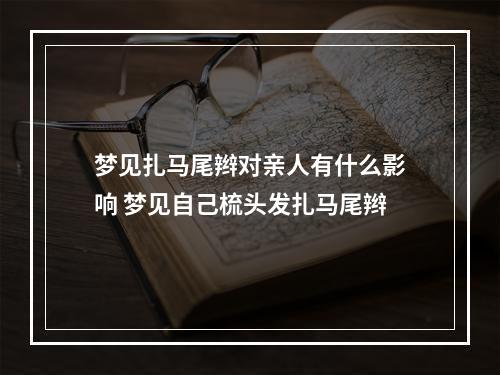 梦见扎马尾辫对亲人有什么影响 梦见自己梳头发扎马尾辫