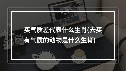 买气质差代表什么生肖(去买有气质的动物是什么生肖)