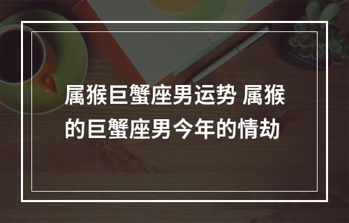 属猴巨蟹座男运势 属猴的巨蟹座男今年的情劫