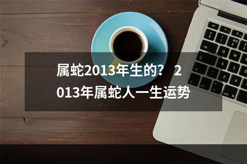 属蛇2013年生的？ 2013年属蛇人一生运势