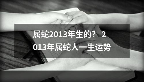 属蛇2013年生的？ 2013年属蛇人一生运势