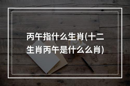 丙午指什么生肖(十二生肖丙午是什么么肖)