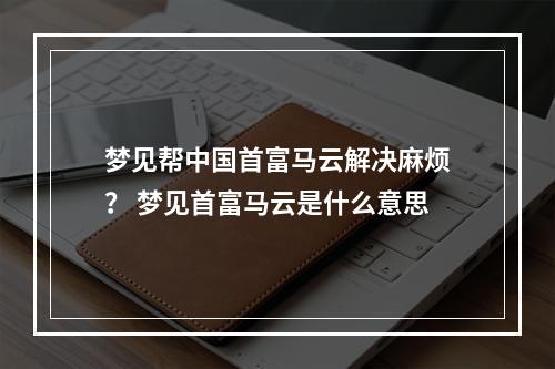 梦见帮中国首富马云解决麻烦？ 梦见首富马云是什么意思