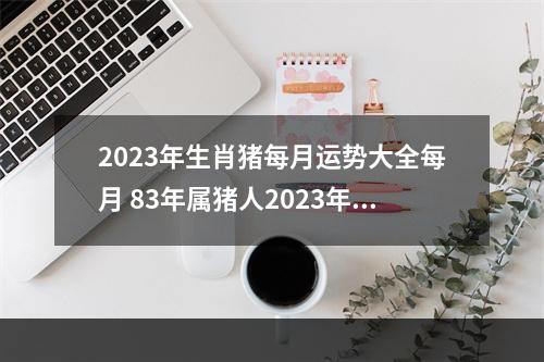 2023年生肖猪每月运势大全每月 83年属猪人2023年运势运程每月运程