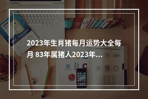 2023年生肖猪每月运势大全每月 83年属猪人2023年运势运程每月运程