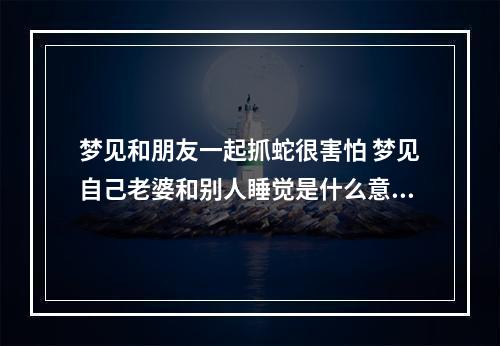梦见和朋友一起抓蛇很害怕 梦见自己老婆和别人睡觉是什么意思