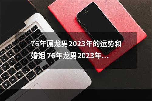 76年属龙男2023年的运势和婚姻 76年龙男2023年运势