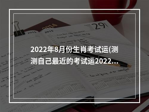 2022年8月份生肖考试运(测测自己最近的考试运2022)
