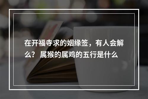 在开福寺求的姻缘签，有人会解么？ 属猴的属鸡的五行是什么