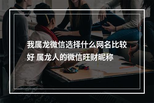 我属龙微信选择什么网名比较好 属龙人的微信旺财昵称