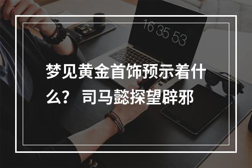 梦见黄金首饰预示着什么？ 司马懿探望辟邪