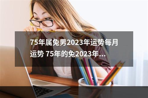 75年属兔男2023年运势每月运势 75年的兔2023年运势怎么样