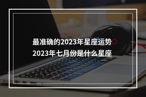 最准确的2023年星座运势 2023年七月份是什么星座