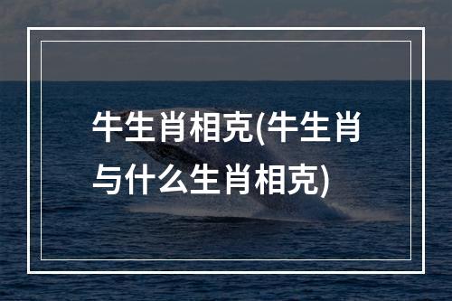 牛生肖相克(牛生肖与什么生肖相克)