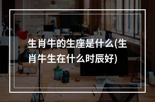 生肖牛的生座是什么(生肖牛生在什么时辰好)