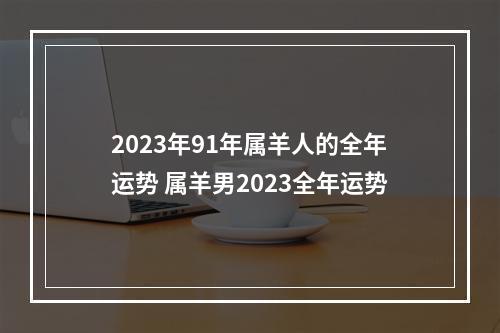 2023年91年属羊人的全年运势 属羊男2023全年运势