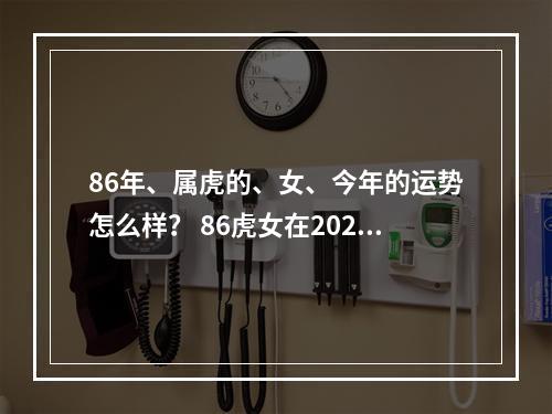 86年、属虎的、女、今年的运势怎么样？ 86虎女在2023运势