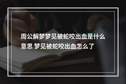 周公解梦梦见被蛇咬出血是什么意思 梦见被蛇咬出血怎么了