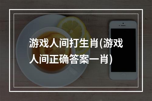 游戏人间打生肖(游戏人间正确答案一肖)
