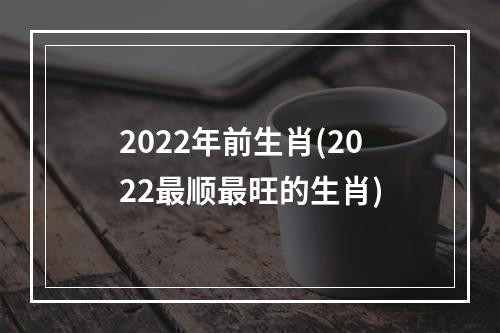 2022年前生肖(2022最顺最旺的生肖)