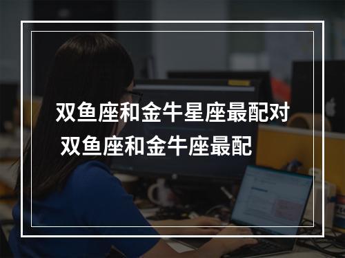 双鱼座和金牛星座最配对 双鱼座和金牛座最配