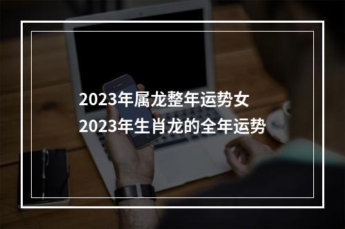 2023年属龙整年运势女 2023年生肖龙的全年运势