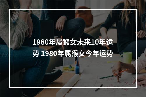 1980年属猴女未来10年运势 1980年属猴女今年运势