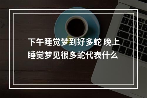 下午睡觉梦到好多蛇 晚上睡觉梦见很多蛇代表什么