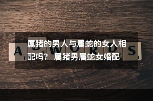 属猪的男人与属蛇的女人相配吗？ 属猪男属蛇女婚配