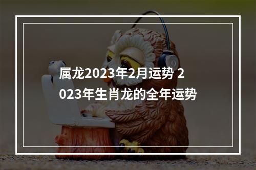 属龙2023年2月运势 2023年生肖龙的全年运势