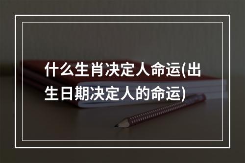 什么生肖决定人命运(出生日期决定人的命运)