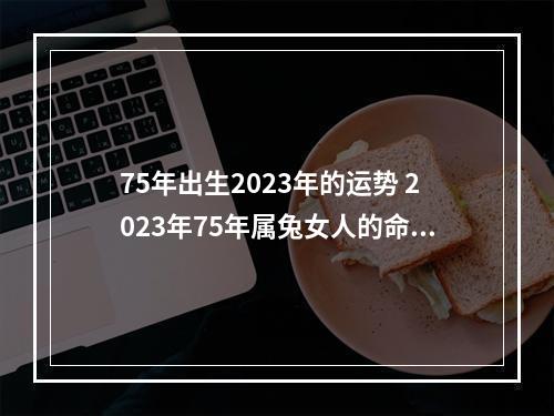 75年出生2023年的运势 2023年75年属兔女人的命运