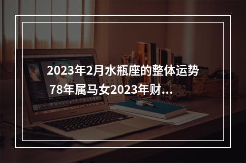 2023年2月水瓶座的整体运势 78年属马女2023年财运