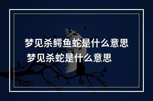 梦见杀鳄鱼蛇是什么意思 梦见杀蛇是什么意思