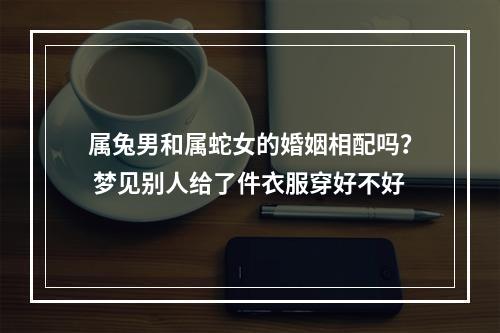 属兔男和属蛇女的婚姻相配吗？ 梦见别人给了件衣服穿好不好