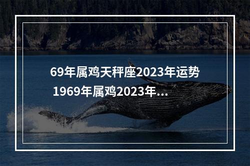 69年属鸡天秤座2023年运势 1969年属鸡2023年每月运势