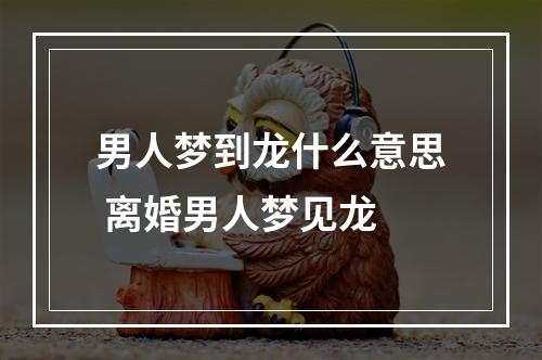 男人梦到龙什么意思 离婚男人梦见龙