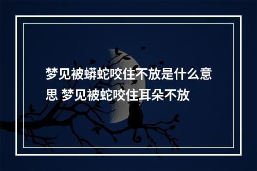 梦见被蟒蛇咬住不放是什么意思 梦见被蛇咬住耳朵不放
