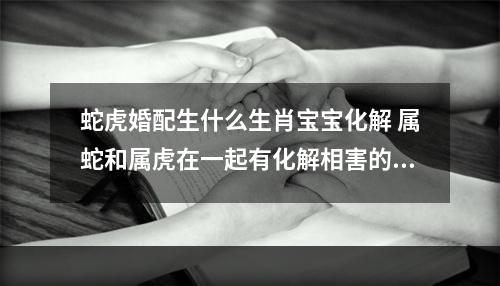 蛇虎婚配生什么生肖宝宝化解 属蛇和属虎在一起有化解相害的办法吗?