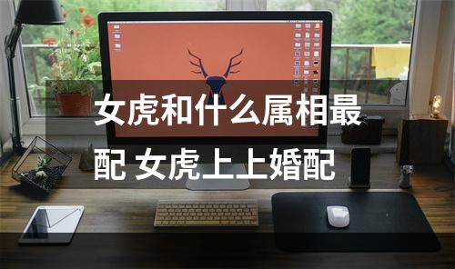 女虎和什么属相最配 女虎上上婚配