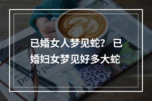 已婚女人梦见蛇？ 已婚妇女梦见好多大蛇